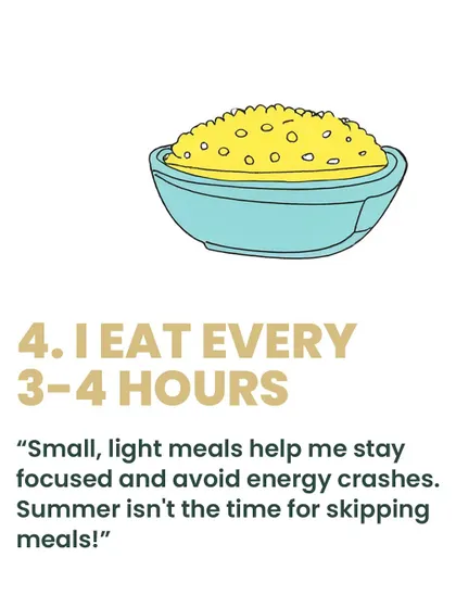 Consistency is key. I make it a point to eat small, light meals every 3-4 hours. This helps me stay focused, avoid energy crashes, and keep my metabolism steady, especially during the hot summer months.