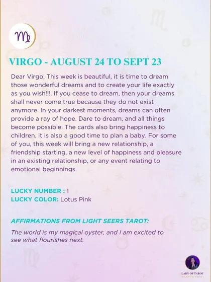 A weekly tarot forecast for Virgo. This week is beautiful, it is time to dream those wonderful dreams and to create your life exactly as you wish.