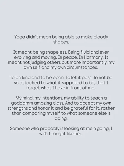 I learned that yoga isn't about making "bloody shapes." It's about being fluid, moving in peace, and not judging myself. It's about honoring my own strengths rather than comparing myself to others.
