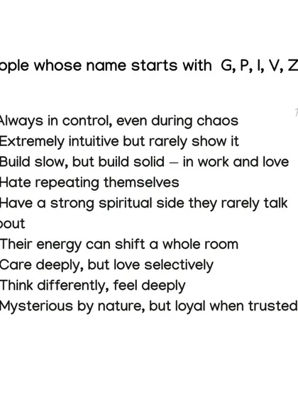 People whose names start with G, P, I, V, Z, or X are mysterious by nature but loyal when trusted. They are extremely intuitive and have a strong spiritual side they rarely show.