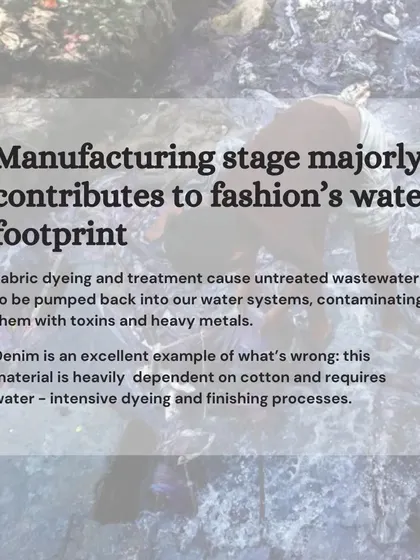 The manufacturing stage is a major contributor to fashion's water footprint. Fabric dyeing with synthetic chemicals pumps untreated wastewater full of toxins back into our water systems.