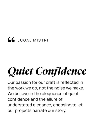 Quiet confidence defines my practice. My passion for the craft is reflected in the work we do, not the noise we make. I believe in the eloquence of understated elegance, choosing to let our projects narrate our story.