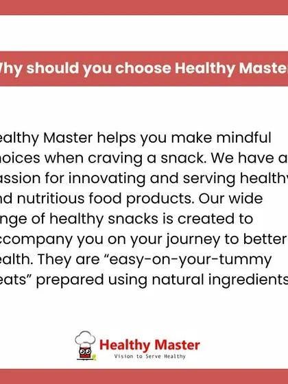 Why should you choose Healthy Master? We help you make mindful choices when you crave a snack. Our wide range of easy-on-your-tummy treats is prepared with natural ingredients to support your journey to better health.