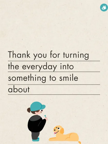 Thank you for turning the everyday into something to smile about. Life is better with you in it.