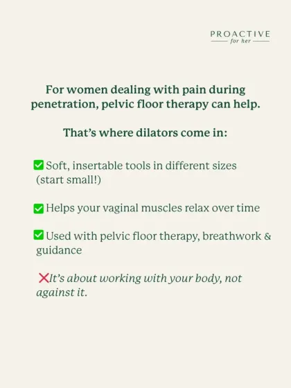 For women dealing with pain during penetration, pelvic floor therapy can help. Dilators are soft, insertable tools in different sizes that help your vaginal muscles relax over time when used with breathwork and guidance.