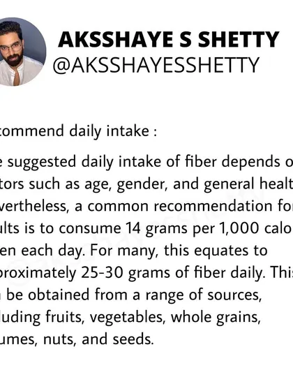 The recommended daily intake of fiber for adults is about 25-30 grams. This can be achieved by eating a range of fruits, vegetables, whole grains, legumes, nuts, and seeds.