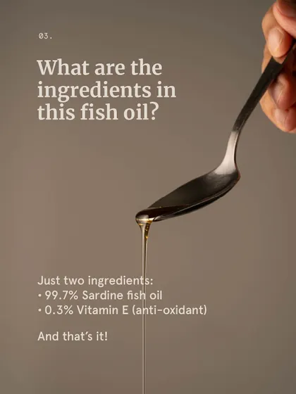 We believe in transparency and simplicity. Our 30% Omega 3 fish oil contains just two ingredients: 99.7% Sardine Fish Oil for the essential fats and 0.3% Natural Vitamin E as a natural antioxidant.