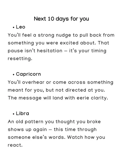 A look at the next 10 days for Leo, Capricorn, and Libra. Leo will feel a nudge to pull back, while Capricorn will overhear a message meant for them.