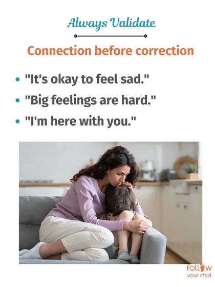 Always validate. Connection before correction means saying "It's okay to feel sad" or "I'm here with you" before trying to solve the problem.
