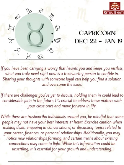 Capricorn, if a worry has been haunting you, it's time to confide in a trustworthy person. Holding in your challenges can lead to pain, so address these matters and move forward. Be cautious in business dealings.