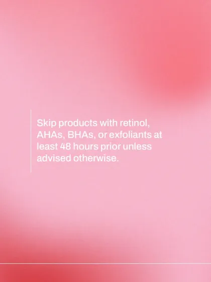To prevent potential irritation and ensure an accurate skin assessment, please discontinue the use of active ingredients like retinol, AHAs, or BHAs for at least 48 hours before your appointment unless I have advised otherwise.