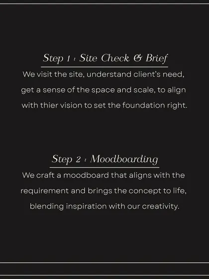 Our process begins with Step 1: Site Check & Brief, where we understand your needs and vision. This is followed by Step 2: Moodboarding, where we craft a visual concept that brings the idea to life.