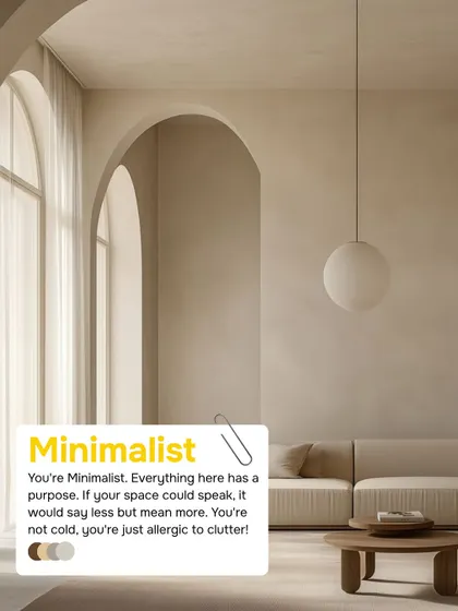 If everything in your space has a purpose and you're allergic to clutter, you're a Minimalist. Your style says less but means more, creating a space that is intentional and serene.