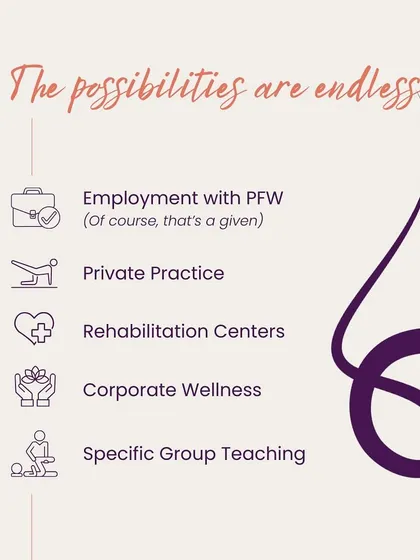 The possibilities are endless. Employment with PFW, private practice, rehabilitation centers, corporate wellness, and specific group teaching are all potential career paths after certification.