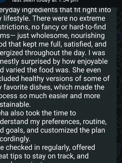 This client's feedback perfectly describes my philosophy. The plan used everyday ingredients, included healthy versions of favorite dishes, and was customized to her lifestyle, making the process enjoyable and sustainable.