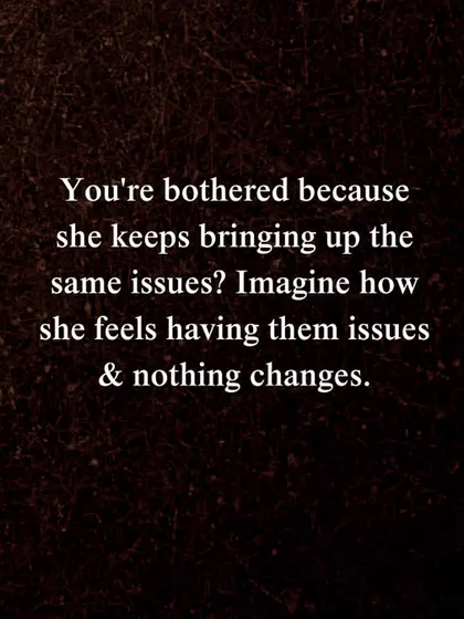 If you're bothered because she keeps bringing up the same issues, imagine how she feels having those issues while nothing changes. This is a prompt for reflection in any relationship dispute.