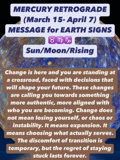 A Mercury Retrograde message for Earth signs. You are at a crossroads. Change is here, calling you toward something more authentic. The discomfort of transition is temporary, but the regret of staying stuck is forever.