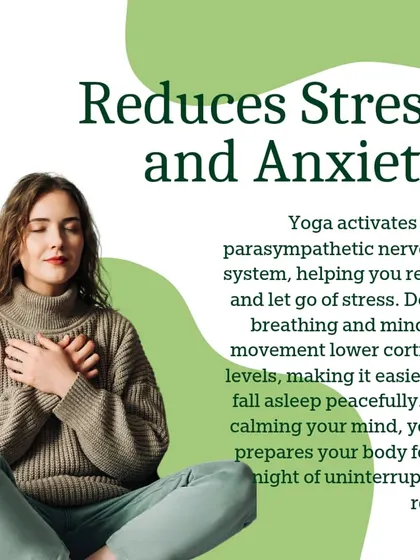 Yoga activates the parasympathetic nervous system, helping you relax and let go of stress. Deep breathing and mindful movement lower cortisol levels, preparing you for a night of uninterrupted rest.