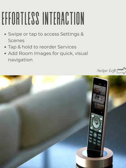 Effortless interaction is at the core of the Savant experience. Swipe or tap to access settings and scenes, reorder services, and add room images for quick, visual navigation on the Pro Remote X2.