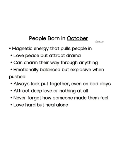 People born in October have a magnetic energy that pulls people in. They love peace but attract drama, and while they are emotionally balanced, they can be explosive when pushed.