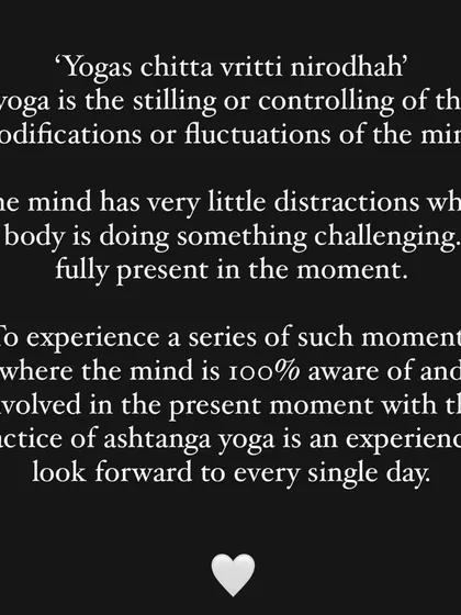 This is the core of yoga: stilling the fluctuations of the mind. The physical challenge of Ashtanga brings you fully into the present moment.