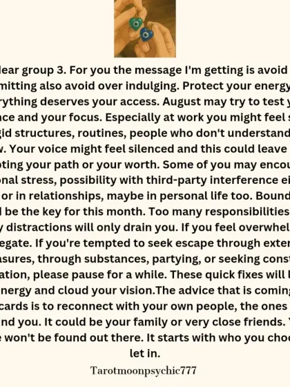 The message for Pile 3 of the August reading. The guidance is to avoid over-committing and protect your energy. It advises setting boundaries and reconnecting with people who ground you.
