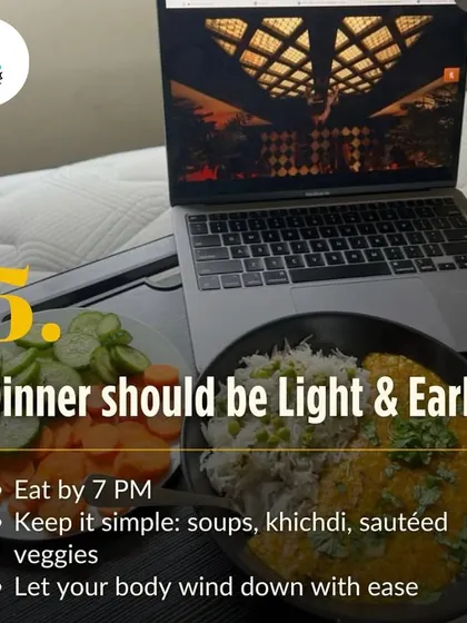 Your dinner should be light and early, ideally by 7 PM. Simple meals like soups, khichdi, or sautéed veggies allow your body to focus on resting and repairing overnight, not digesting.