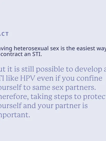 Fact: While heterosexual sex is the easiest way to contract an STI, it's still possible to develop an STI like HPV with same-sex partners. Protection is important for everyone.