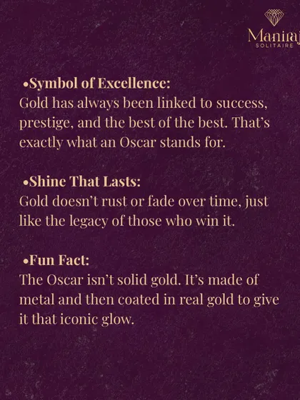 Gold doesn't rust or fade, just like the legacy of those who win an Oscar. Fun fact: the statuette isn't solid gold. It's made of bronze and then plated in 24-karat gold to give it that iconic glow.