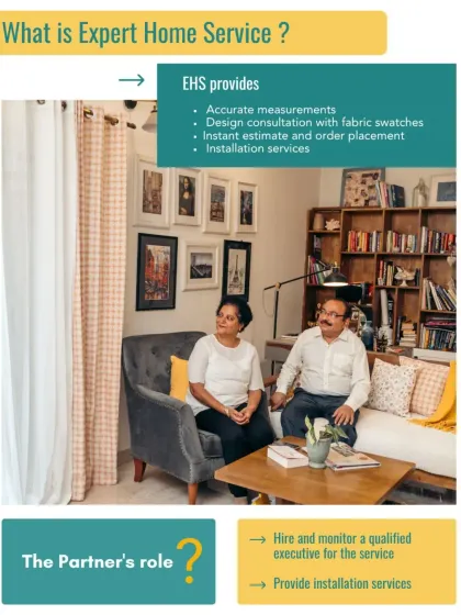 Our Expert Home Service (EHS) is a complete package. It includes accurate measurements, a design consultation with fabric swatches, an instant estimate, and full installation services.