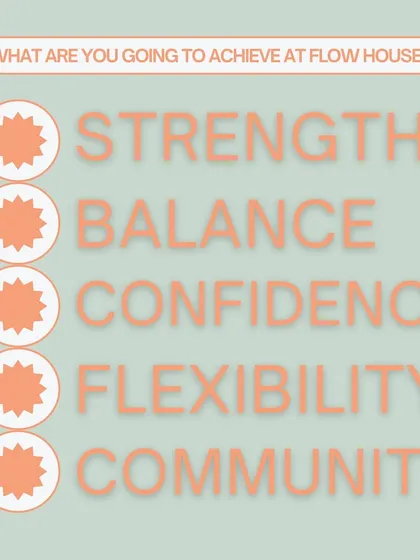 What are you going to achieve at Flow House? Strength, balance, confidence, flexibility, and community. This is our promise to you.