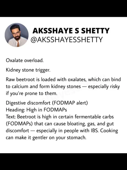 Raw beetroot is loaded with oxalates, which can trigger kidney stones in prone individuals. It's also high in FODMAPs, which can cause bloating and gas, especially for people with IBS. Cooking makes it much gentler on the gut.