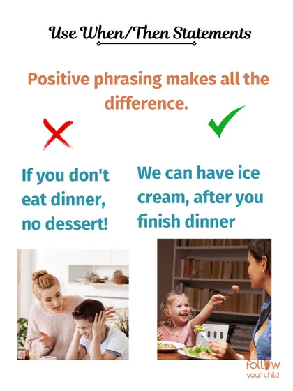 Use "When/Then" statements. Positive phrasing like "We can have ice cream after you finish dinner" works better than threats like "If you don't eat dinner, no dessert!"