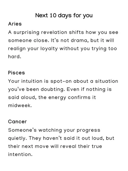What's coming for Aries, Pisces, and Cancer in the next 10 days? A surprising revelation will shift loyalty for Aries, and a Cancer will see someone's true intentions revealed.
