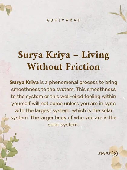 Surya Kriya is a phenomenal process for bringing smoothness to your system, helping you live without friction. It works by aligning your personal cycle with the larger solar system, creating a well oiled feeling within.