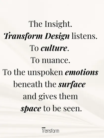 The Insight. We listen to culture, to nuance, and to the unspoken emotions beneath the surface. Our design gives these feelings a space to be seen and acknowledged.