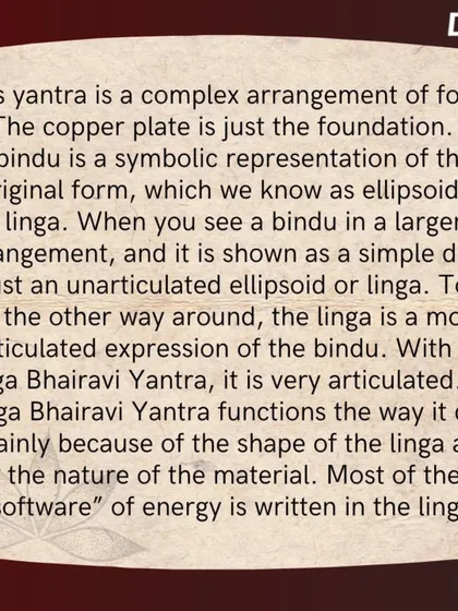 The software of the Yantra is written in the linga, which is an articulated expression of the bindu. The shape and material of the linga are what allow the Yantra to function as a powerful energy form.