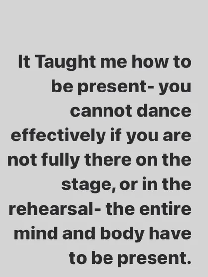 Dance teaches you to be present. You cannot be effective on stage or in rehearsal if your mind and body are not fully there in the moment.