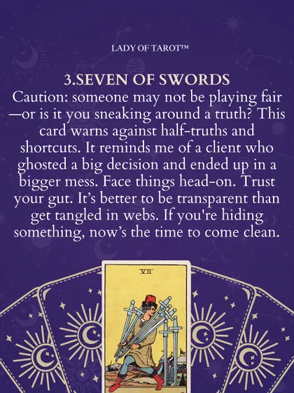 The Seven of Swords is a card of caution. Someone may not be playing fair, or perhaps it is you sneaking around a truth. This card warns against half-truths and shortcuts. It's better to be transparent than get tangled in webs.