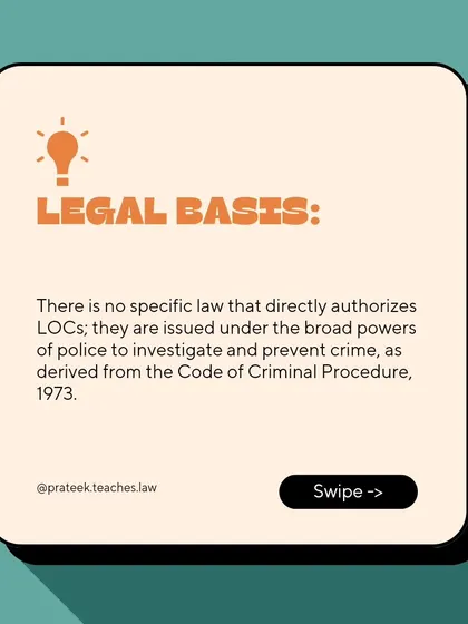 There is no single specific law authorizing LOCs. They are issued under the broad investigative powers of the police derived from the Code of Criminal Procedure, 1973.