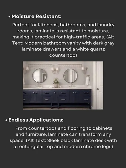 Because they are moisture-resistant, laminates are a practical choice for high-traffic areas like kitchens, bathrooms, and laundry rooms. Their applications are endless, from flooring to furniture.