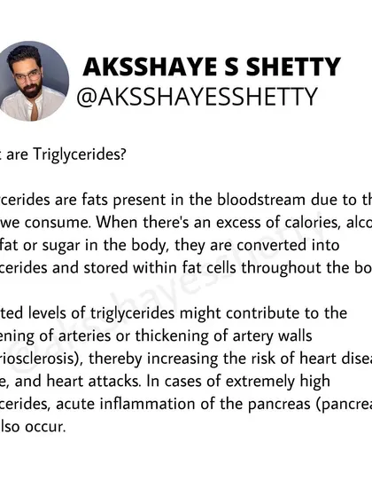 What are triglycerides? They are fats in the bloodstream from the food we eat. Excess levels can increase the risk of heart disease and stroke by contributing to the hardening of arteries.
