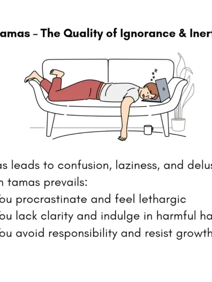 Tamas is the quality of ignorance, inertia, and delusion. It leads to laziness, confusion, and procrastination. When Tamas prevails, we may feel lethargic and resist growth.