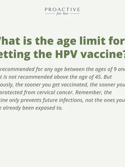 What is the age limit for the HPV vaccine? It is recommended for ages 9 to 45. The sooner you get it, the better.