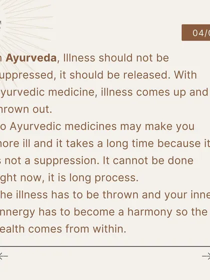 In Ayurveda, the process of healing can be longer because it is not a suppression. The illness is allowed to come up and be thrown out, allowing true health to arise from a harmony within.