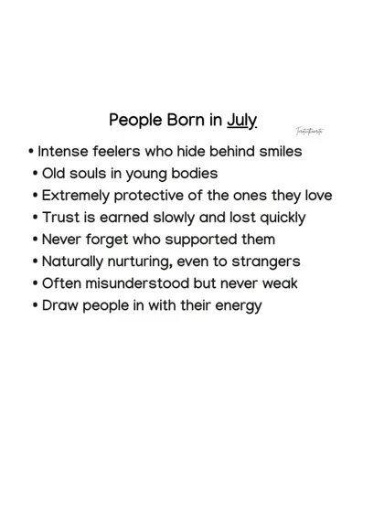 Those born in July are intense feelers who hide behind smiles. They are old souls in young bodies, extremely protective of the ones they love.