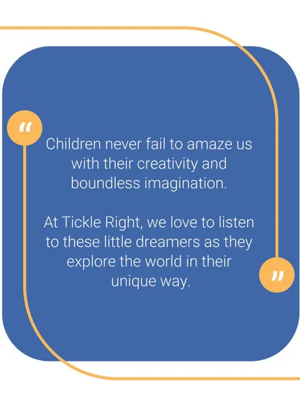 Children never fail to amaze us with their creativity and boundless imagination. At Tickle Right, we love to listen to these little dreamers as they explore the world.