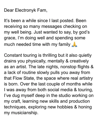 After some time away, I shared this update with my Electronyk Fam. It explains how constant touring can drain you and how I used the time off to dig deep in the studio, learn new skills, and hone my musicianship.