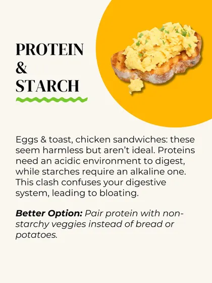 Protein and starch are a bad combination. Proteins need an acidic environment to digest, while starches need an alkaline one. This clash leads to bloating. Pair protein with non-starchy veggies instead.