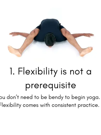 Truth number one: Flexibility is not a prerequisite. You do not need to be bendy to begin yoga. Flexibility is a result of consistent practice, not a starting requirement.